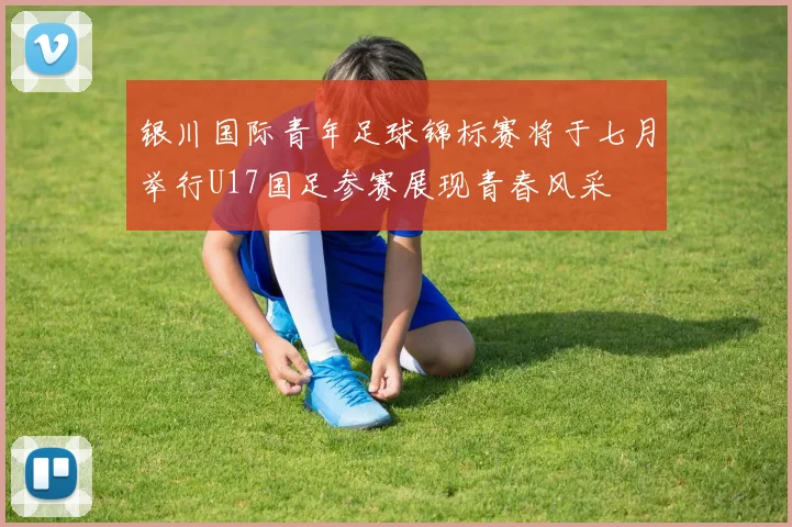 银川国际青年足球锦标赛将于七月举行U17国足参赛展现青春风采