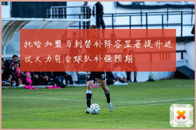 托哈加盟马刺替补阵容显著提升进攻火力符合球队补强预期
