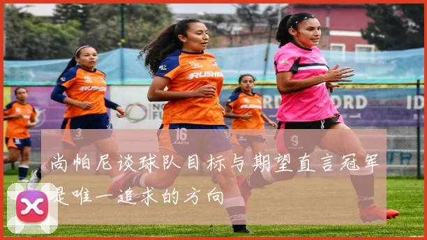 尚帕尼谈球队目标与期望直言冠军是唯一追求的方向