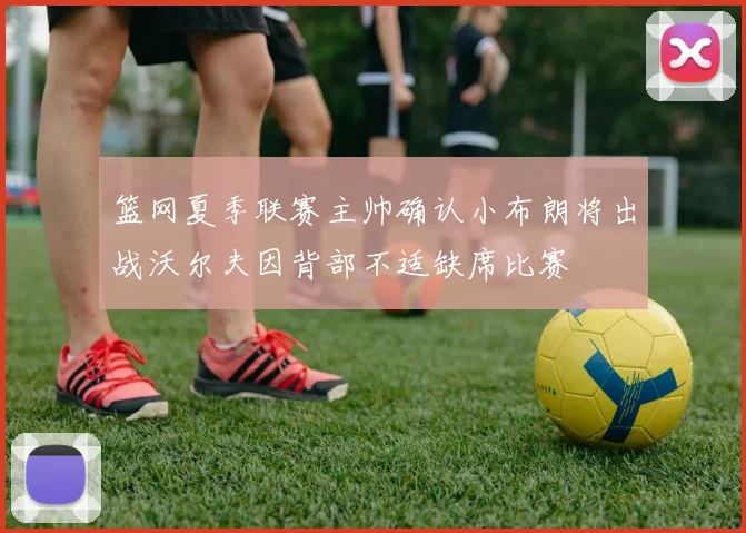 篮网夏季联赛主帅确认小布朗将出战沃尔夫因背部不适缺席比赛