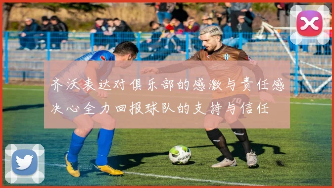 齐沃表达对俱乐部的感激与责任感决心全力回报球队的支持与信任