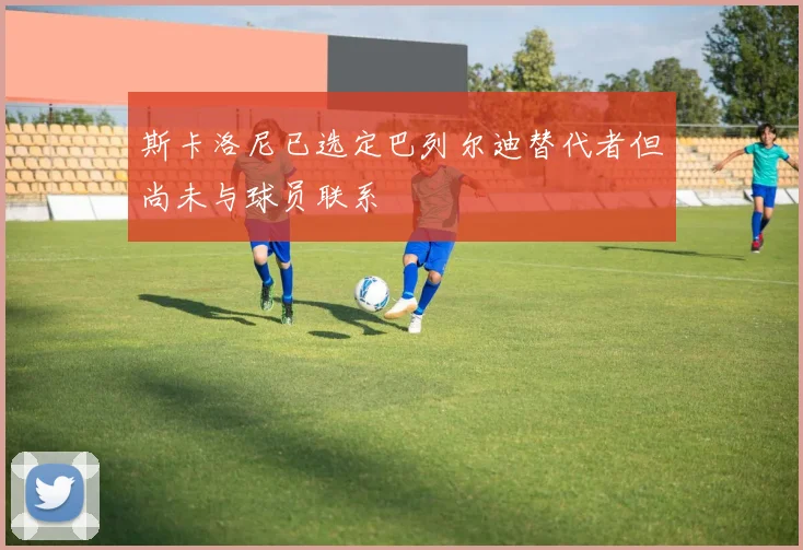 斯卡洛尼已选定巴列尔迪替代者但尚未与球员联系