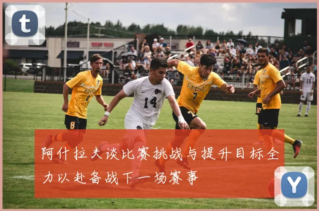 阿什拉夫谈比赛挑战与提升目标全力以赴备战下一场赛事