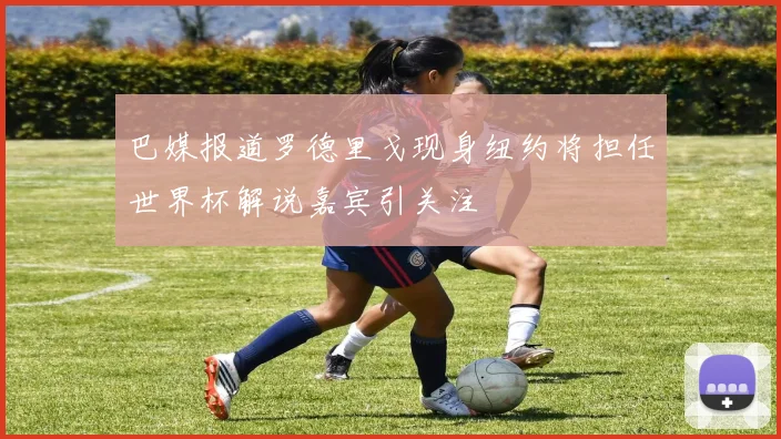 巴媒报道罗德里戈现身纽约将担任世界杯解说嘉宾引关注