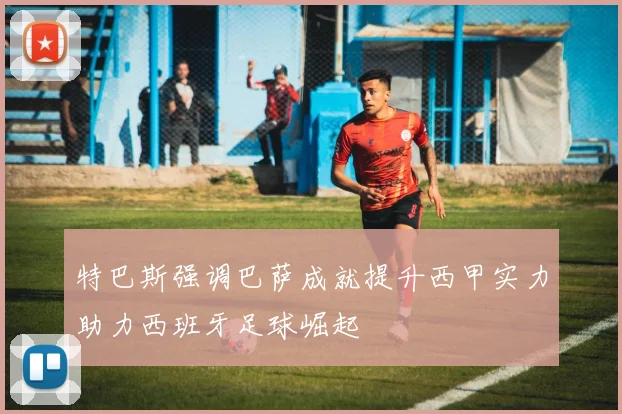 特巴斯强调巴萨成就提升西甲实力助力西班牙足球崛起