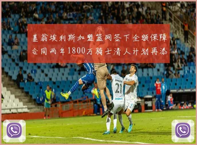基翁埃利斯加盟篮网签下全额保障合同两年1800万骑士清人计划再添新动态