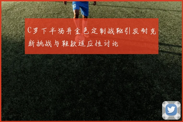 C罗下半场弃金色定制战靴引发耐克新挑战与鞋款适应性讨论