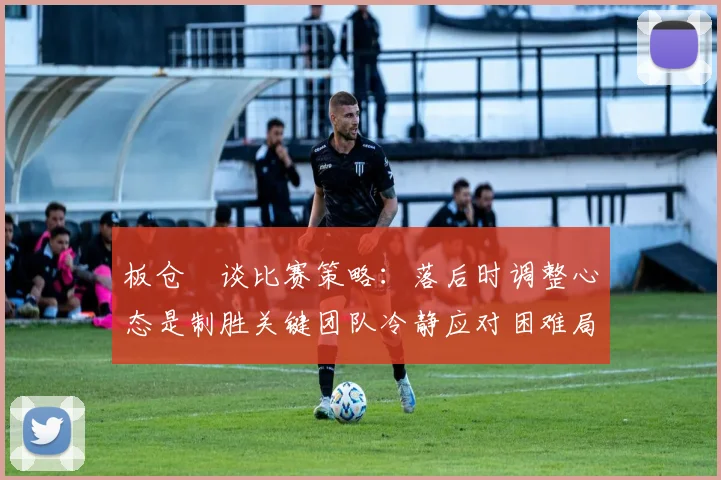 板仓滉谈比赛策略：落后时调整心态是制胜关键团队冷静应对困难局面
