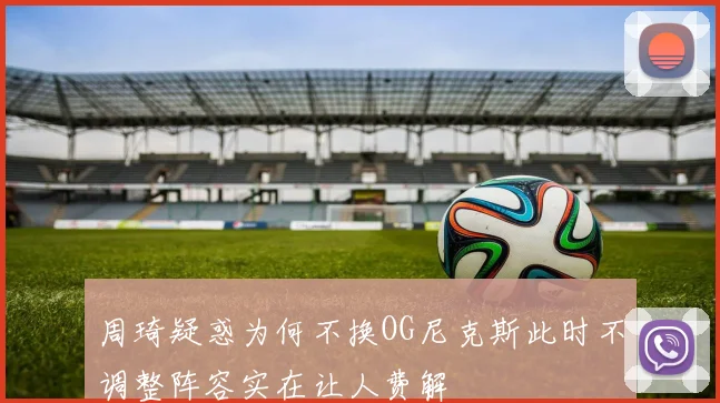 周琦疑惑为何不换OG尼克斯此时不调整阵容实在让人费解