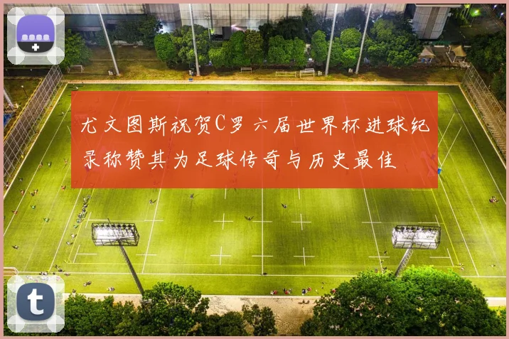 尤文图斯祝贺C罗六届世界杯进球纪录称赞其为足球传奇与历史最佳