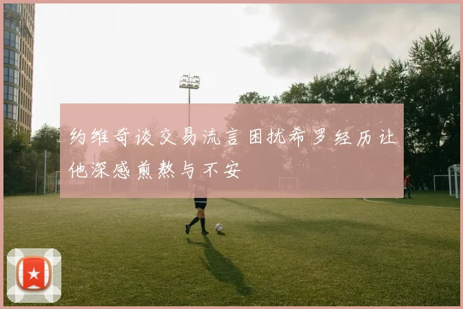 约维奇谈交易流言困扰希罗经历让他深感煎熬与不安