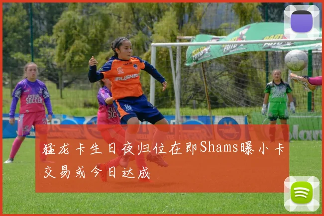 猛龙卡生日夜归位在即Shams曝小卡交易或今日达成