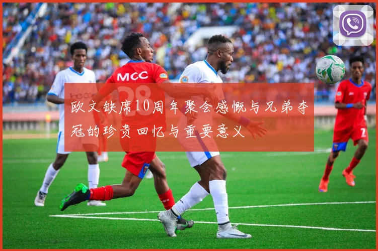 欧文缺席10周年聚会感慨与兄弟夺冠的珍贵回忆与重要意义